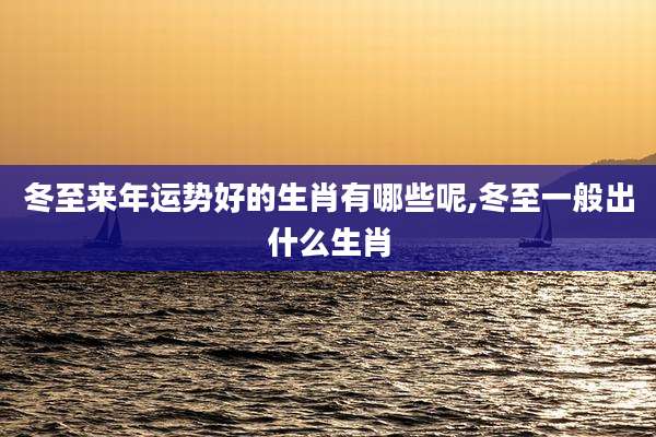 冬至来年运势好的生肖有哪些呢,冬至一般出什么生肖