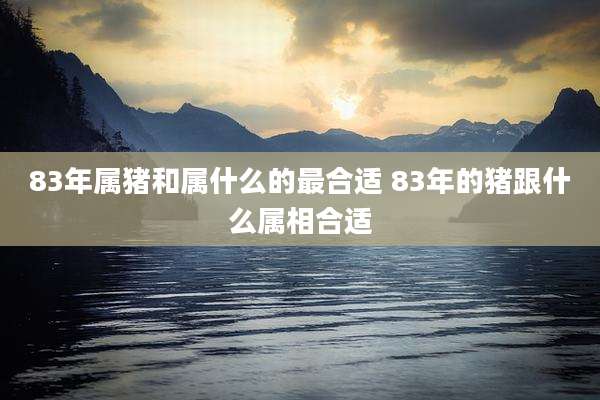 83年属猪和属什么的最合适 83年的猪跟什么属相合适