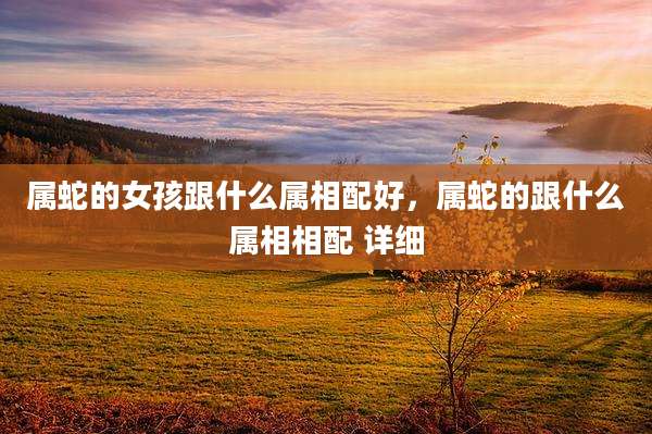 属蛇的女孩跟什么属相配好,属蛇的跟什么属相相配 详细