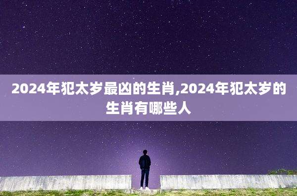 2024年犯太岁最凶的生肖,2024年犯太岁的生肖有哪些人