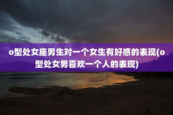 o型处女座男生对一个女生有好感的表现(o型处女男喜欢一个人的表现)