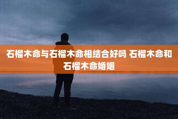石榴木命与石榴木命相结合好吗 石榴木命和石榴木命婚姻