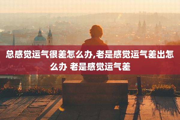 总感觉运气很差怎么办,老是感觉运气差出怎么办 老是感觉运气差