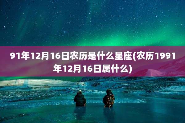 91年12月16日农历是什么星座(农历1991年12月16日属什么)