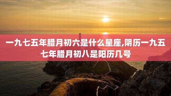 一九七五年腊月初六是什么星座,阴历一九五七年腊月初八是阳历几号