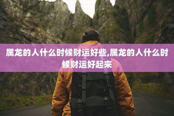 属龙的人什么时候财运好些,属龙的人什么时候财运好起来