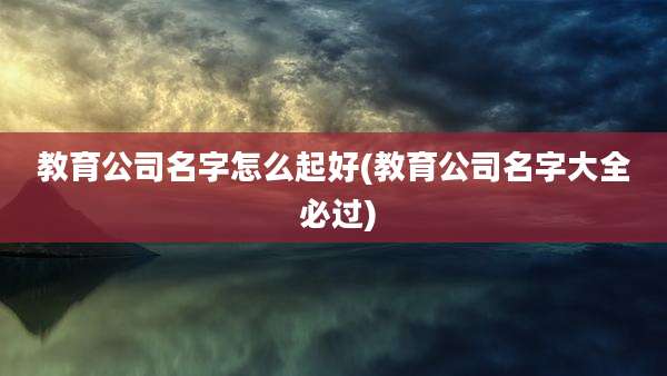 教育公司名字怎么起好(教育公司名字大全 必过)
