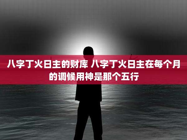 八字丁火日主的财库 八字丁火日主在每个月的调候用神是那个五行