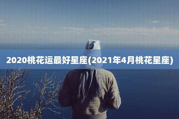 2020桃花运最好星座(2021年4月桃花星座)