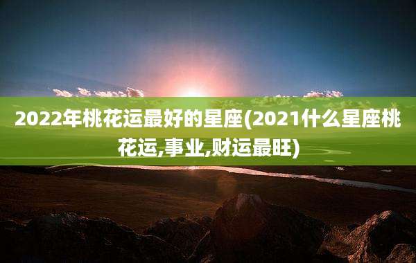2022年桃花运最好的星座(2021什么星座桃花运,事业,财运最旺)