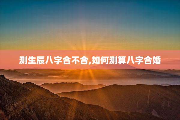 测生辰八字合不合,如何测算八字合婚