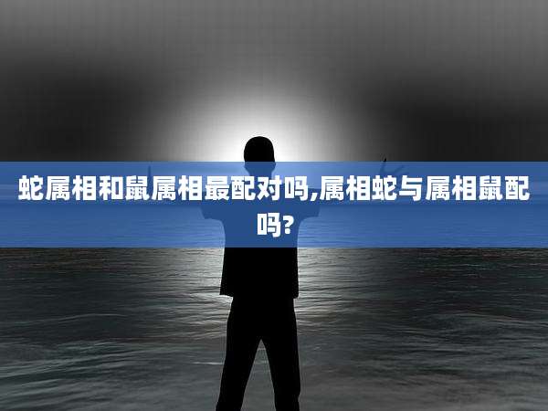 蛇属相和鼠属相最配对吗,属相蛇与属相鼠配吗?