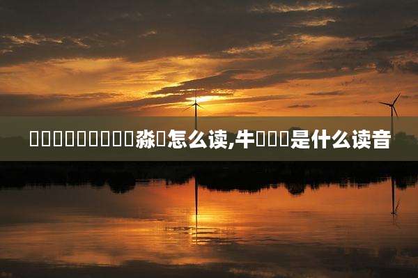 馫龘飝鱻灥麤靐飍朤淼譶怎么读,牛牪犇犇是什么读音