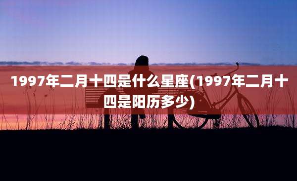 1997年二月十四是什么星座(1997年二月十四是阳历多少)