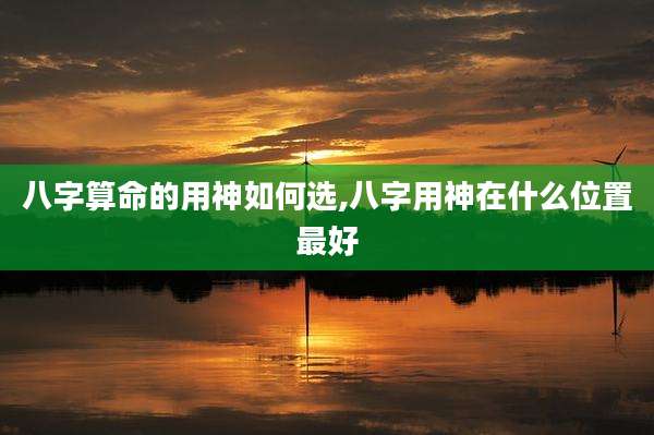 八字算命的用神如何选,八字用神在什么位置最好
