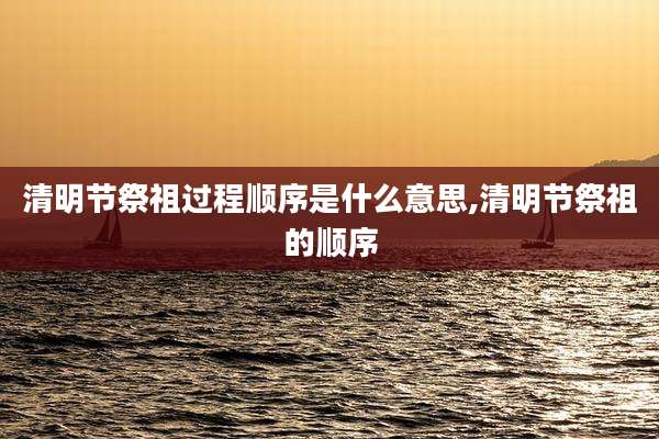 清明节祭祖过程顺序是什么意思,清明节祭祖的顺序