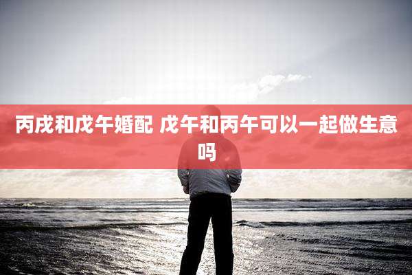 丙戌和戊午婚配 戊午和丙午可以一起做生意吗