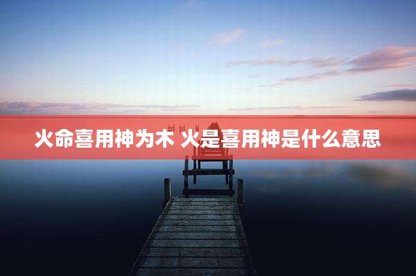 火命喜用神为木 火是喜用神是什么意思