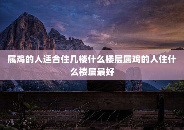 属鸡的人适合住几楼什么楼层属鸡的人住什么楼层最好