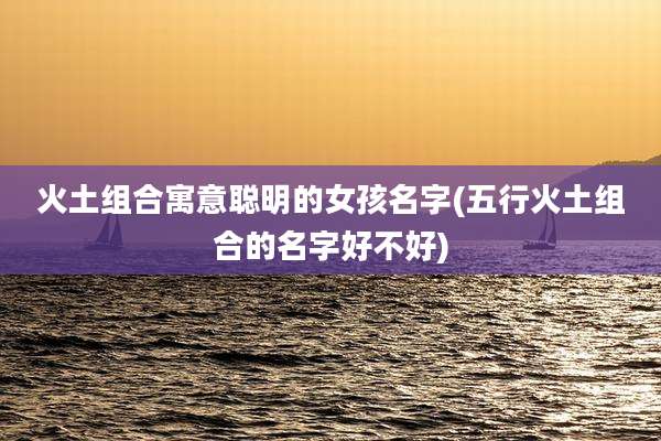 火土组合寓意聪明的女孩名字(五行火土组合的名字好不好)