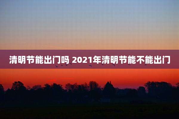 清明节能出门吗 2021年清明节能不能出门
