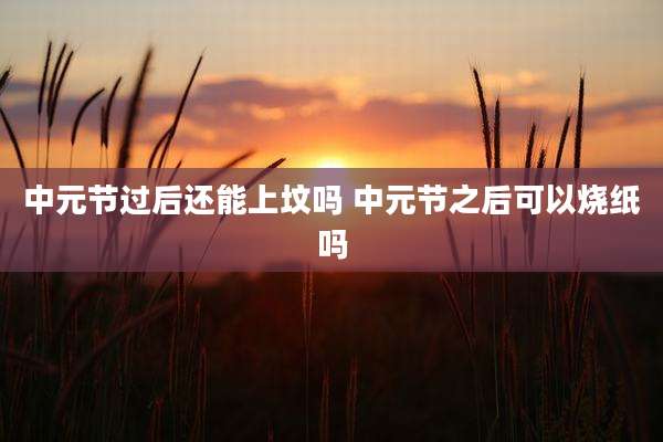 中元节过后还能上坟吗 中元节之后可以烧纸吗