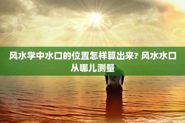 风水学中水口的位置怎样算出来? 风水水口从哪儿测量