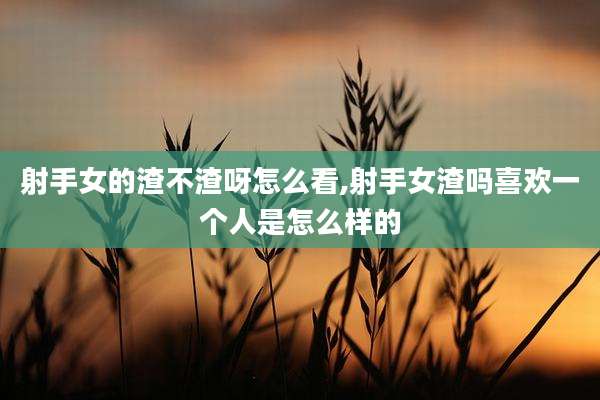 射手女的渣不渣呀怎么看,射手女渣吗喜欢一个人是怎么样的