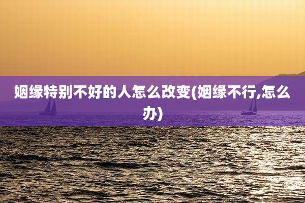 姻缘特别不好的人怎么改变(姻缘不行,怎么办)
