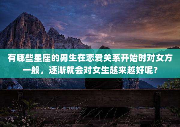 有哪些星座的男生在恋爱关系开始时对女方一般，逐渐就会对女生越来越好呢？