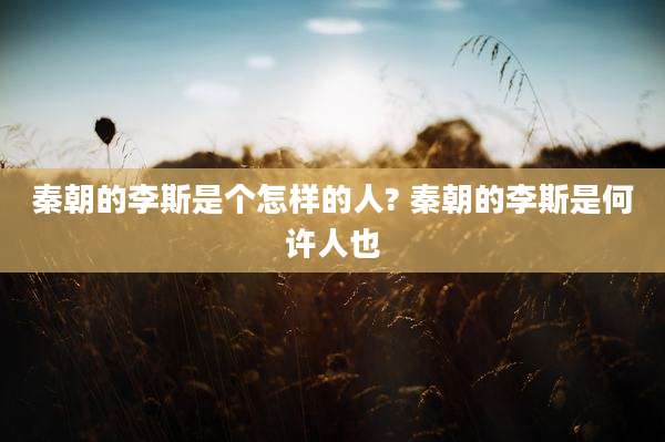 秦朝的李斯是个怎样的人? 秦朝的李斯是何许人也