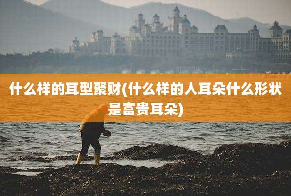 什么样的耳型聚财(什么样的人耳朵什么形状是富贵耳朵)