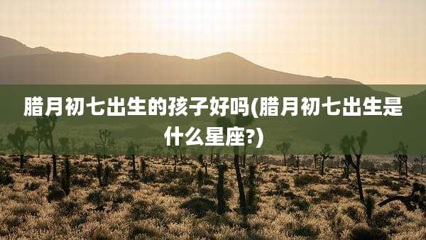 腊月初七出生的孩子好吗(腊月初七出生是什么星座?)