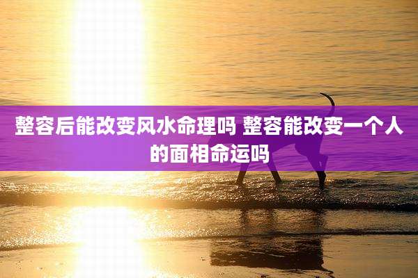 整容后能改变风水命理吗 整容能改变一个人的面相命运吗