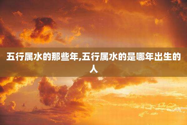五行属水的那些年,五行属水的是哪年出生的人