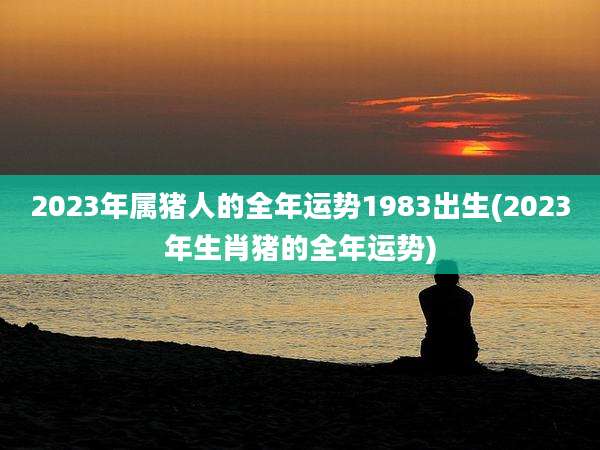 2023年属猪人的全年运势1983出生(2023年生肖猪的全年运势)