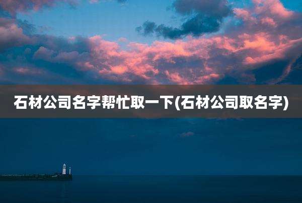 石材公司名字帮忙取一下(石材公司取名字)