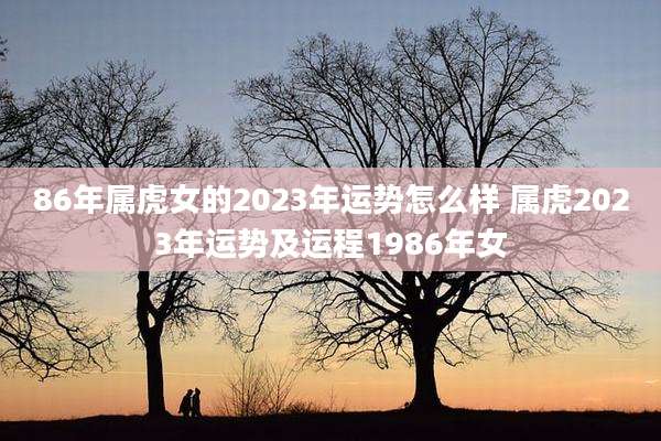 86年属虎女的2023年运势怎么样 属虎2023年运势及运程1986年女