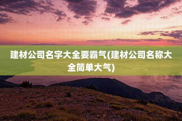 建材公司名字大全要霸气(建材公司名称大全简单大气)