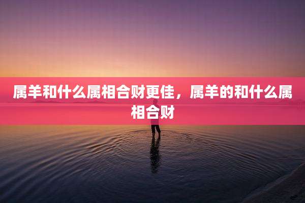 属羊和什么属相合财更佳,属羊的和什么属相合财