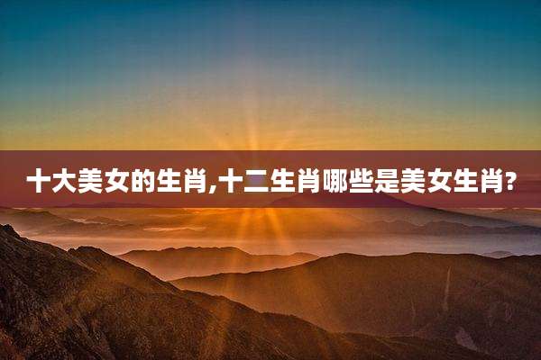 十大美女的生肖,十二生肖哪些是美女生肖?
