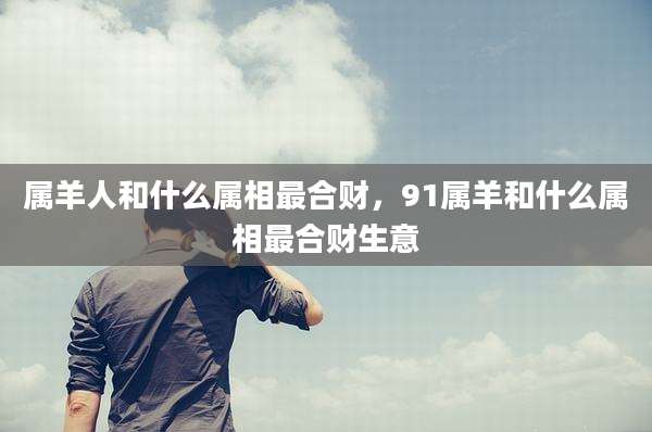 属羊人和什么属相最合财，91属羊和什么属相最合财生意