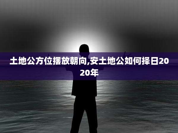 土地公方位摆放朝向,安土地公如何择日2020年