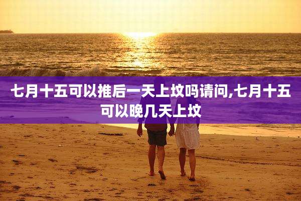 七月十五可以推后一天上坟吗请问,七月十五可以晚几天上坟