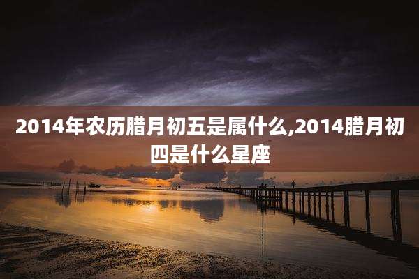 2014年农历腊月初五是属什么,2014腊月初四是什么星座
