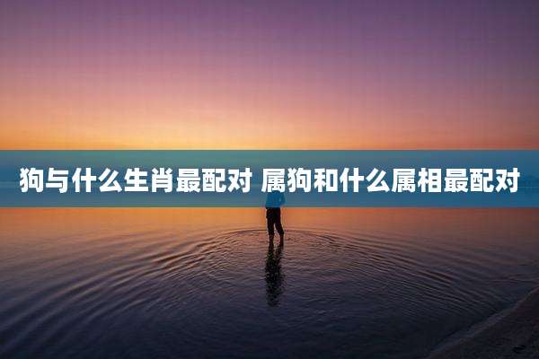 狗与什么生肖最配对 属狗和什么属相最配对