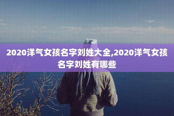 2020洋气女孩名字刘姓大全,2020洋气女孩名字刘姓有哪些