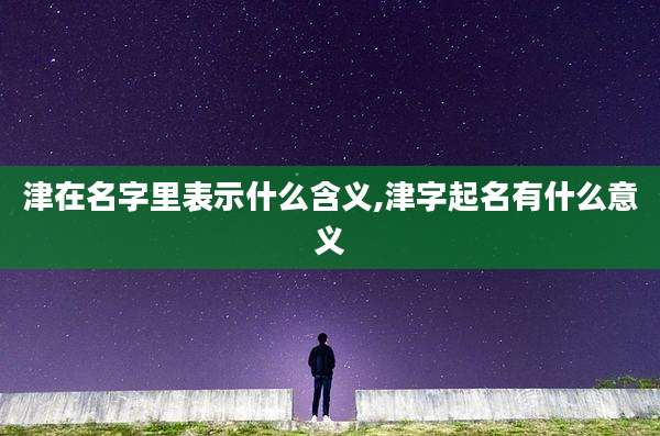 津在名字里表示什么含义,津字起名有什么意义