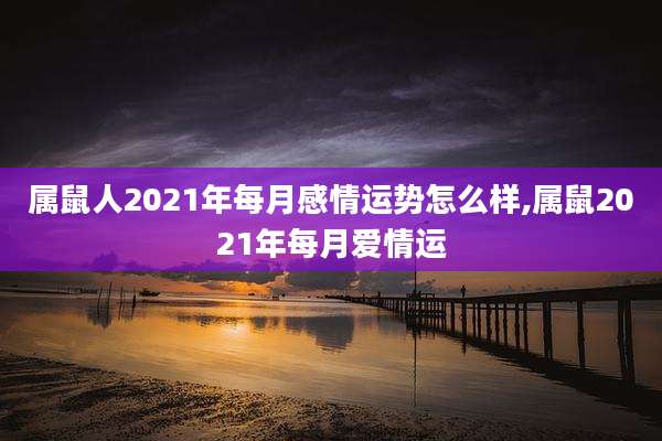 属鼠人2021年每月感情运势怎么样,属鼠2021年每月爱情运