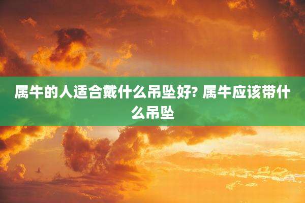 属牛的人适合戴什么吊坠好? 属牛应该带什么吊坠